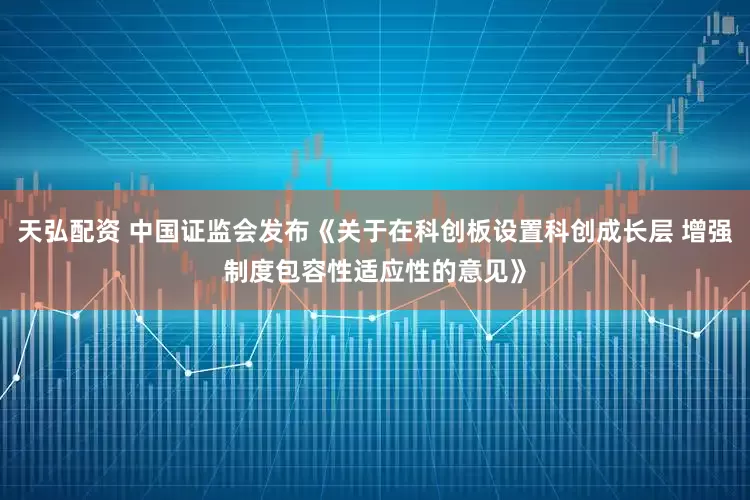 天弘配资 中国证监会发布《关于在科创板设置科创成长层 增强制度包容性适应性的意见》