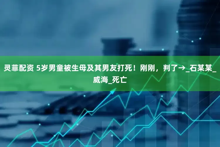 灵菲配资 5岁男童被生母及其男友打死！刚刚，判了→_石某某_威海_死亡