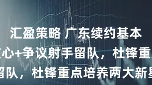 汇盈策略 广东续约基本完成！两核心+争议射手留队，杜锋重点培养两大新星