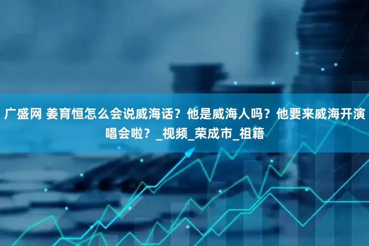 广盛网 姜育恒怎么会说威海话？他是威海人吗？他要来威海开演唱会啦？_视频_荣成市_祖籍