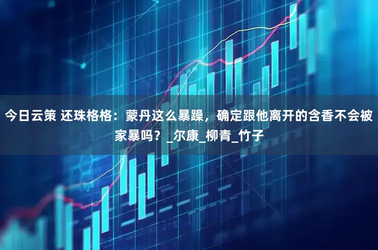 今日云策 还珠格格：蒙丹这么暴躁，确定跟他离开的含香不会被家暴吗？_尔康_柳青_竹子