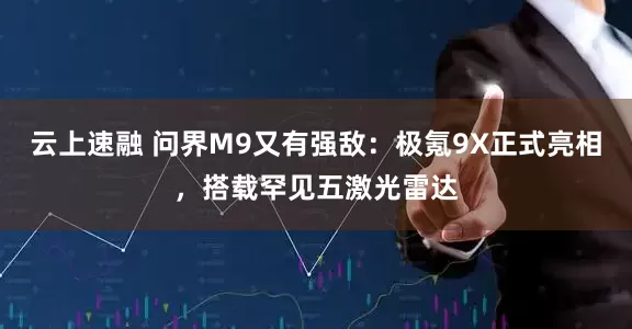 云上速融 问界M9又有强敌：极氪9X正式亮相，搭载罕见五激光雷达