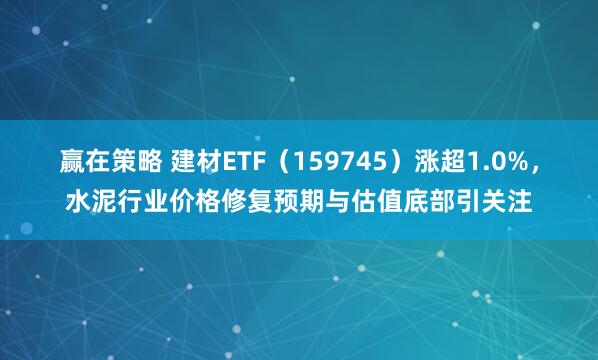 赢在策略 建材ETF（159745）涨超1.0%，水泥行业价格修复预期与估值底部引关注