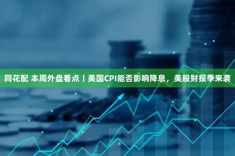 同花配 本周外盘看点丨美国CPI能否影响降息，美股财报季来袭