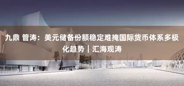 九鼎 管涛：美元储备份额稳定难掩国际货币体系多极化趋势︱汇海观涛