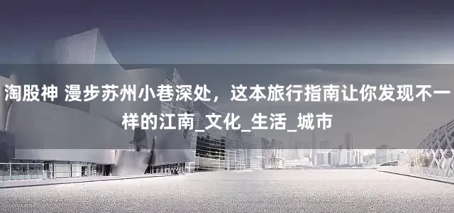 淘股神 漫步苏州小巷深处，这本旅行指南让你发现不一样的江南_文化_生活_城市