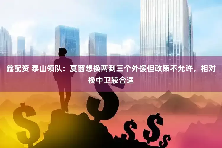 鑫配资 泰山领队：夏窗想换两到三个外援但政策不允许，相对换中卫较合适