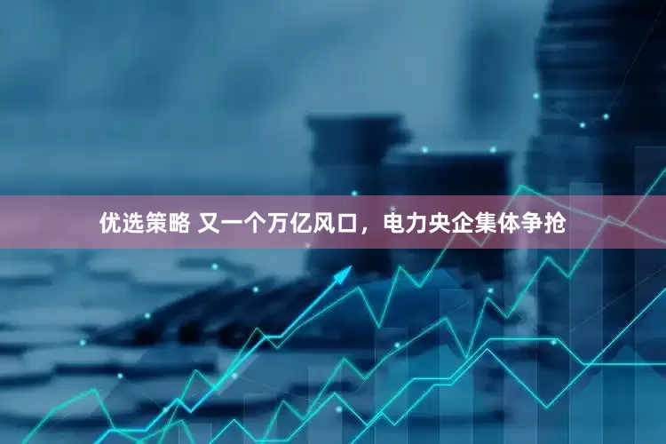 优选策略 又一个万亿风口，电力央企集体争抢
