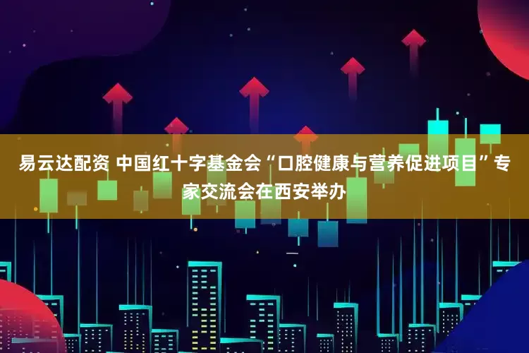 易云达配资 中国红十字基金会“口腔健康与营养促进项目”专家交流会在西安举办