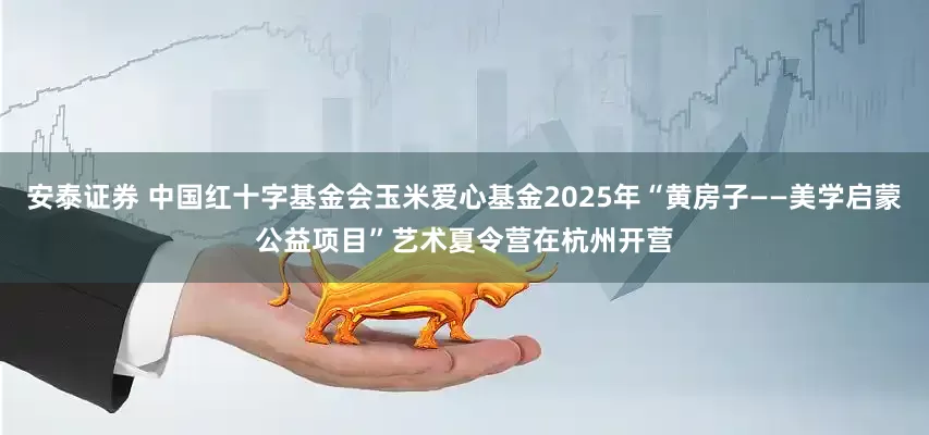 安泰证券 中国红十字基金会玉米爱心基金2025年“黄房子——美学启蒙公益项目”艺术夏令营在杭州开营