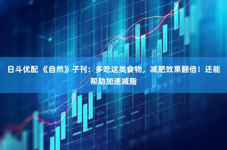 日斗优配 《自然》子刊：多吃这类食物，减肥效果翻倍！还能帮助加速减脂