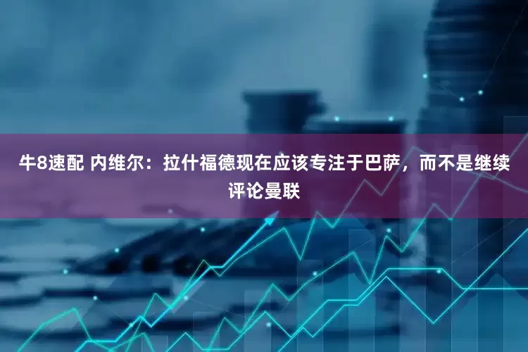 牛8速配 内维尔：拉什福德现在应该专注于巴萨，而不是继续评论曼联