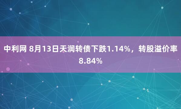 中利网 8月13日天润转债下跌1.14%，转股溢价率8.84%
