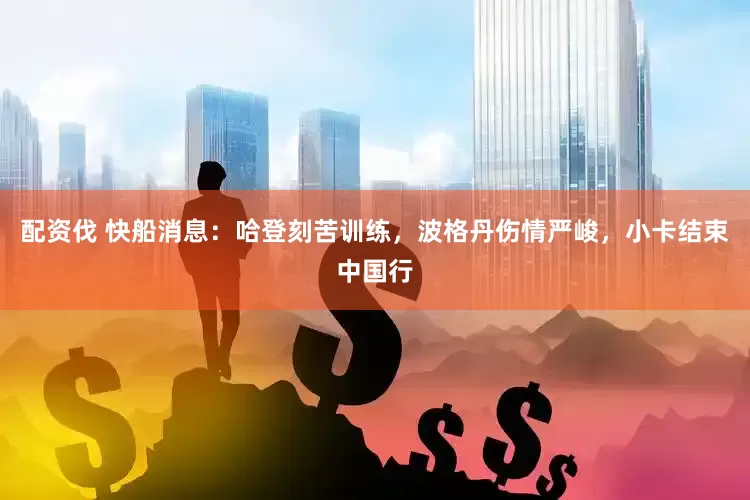 配资伐 快船消息：哈登刻苦训练，波格丹伤情严峻，小卡结束中国行