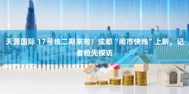 天源国际 17号线二期来啦！成都“闹市快线”上新，记者抢先探访