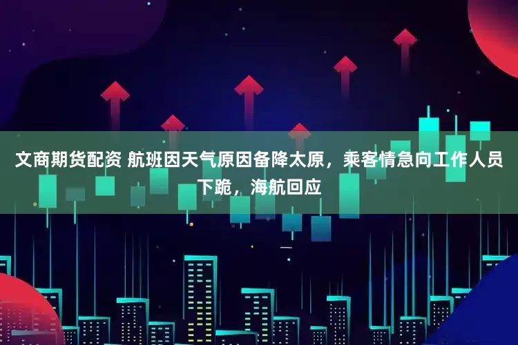 文商期货配资 航班因天气原因备降太原，乘客情急向工作人员下跪，海航回应