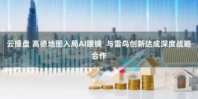 云操盘 高德地图入局AI眼镜  与雷鸟创新达成深度战略合作