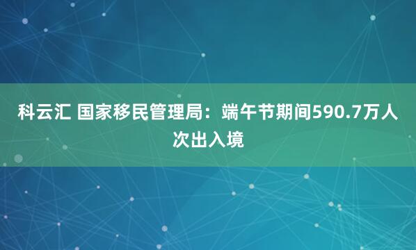 科云汇 国家移民管理局：端午节期间590.7万人次出入境