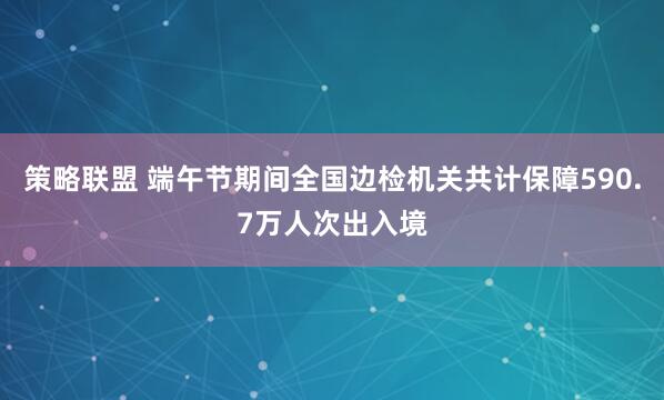 策略联盟 端午节期间全国边检机关共计保障590.7万人次出入境